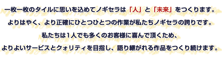 一枚一枚のタイルに思いを込めてノギセラは「人」と「未来」をつくります。よりはやく、より正確にひとつひとつの作業が私たちノギセラの誇りです。私たちは1人でも多くのお客様に喜んで頂くため、よりよいサービスとクォリティを目指し、語り継がれる作品をつくり続けます。